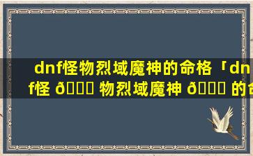 dnf怪物烈域魔神的命格「dnf怪 🐅 物烈域魔神 🐎 的命格怎么获得」